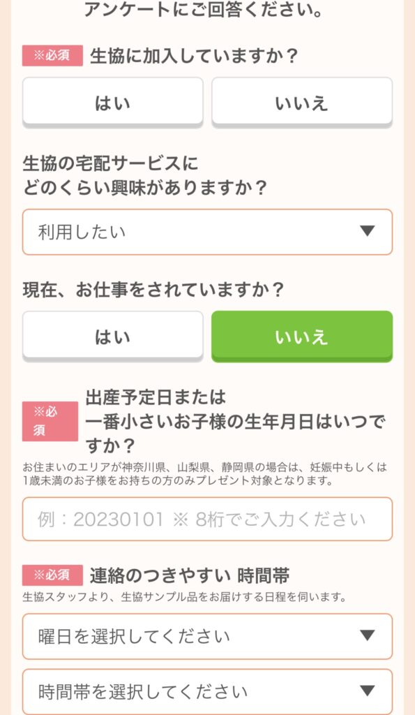 生協に加入していますか?
生協の宅配サービスにどのくらい興味がありますか?
現在、お仕事をされていますか?
出産予定日または一番小さいお子様の生年月日はいつですか?
連絡のつきやすい時間帯は?