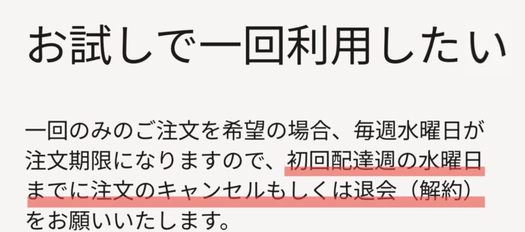 一回のみのご注文を希望の場合、毎週水曜日が注文期限になりますので、初回配達週の水曜日までに注文のキャンセルもしくは退会(解約)をお願いいたします。(ツクリオ(旧つくりおき.jp)公式ヘルプより)